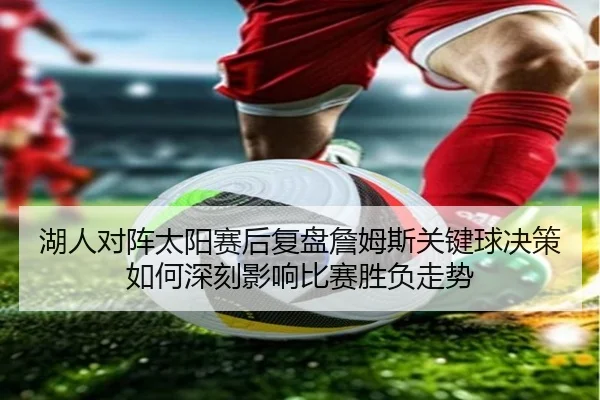 湖人对阵太阳赛后复盘詹姆斯关键球决策如何深刻影响比赛胜负走势