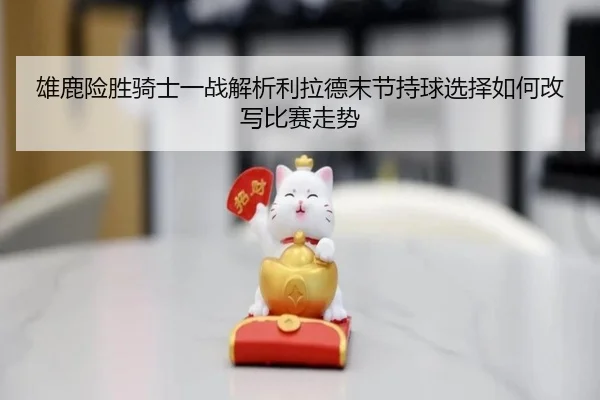 雄鹿险胜骑士一战解析利拉德末节持球选择如何改写比赛走势