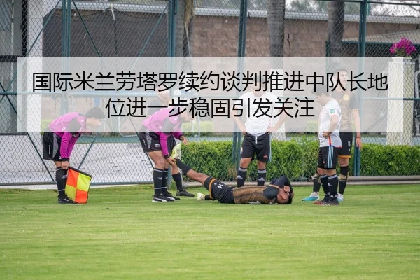 国际米兰劳塔罗续约谈判推进中队长地位进一步稳固引发关注