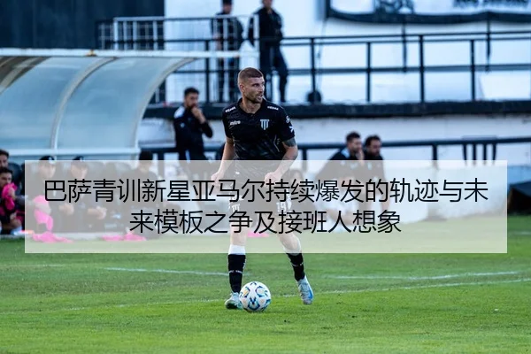 巴萨青训新星亚马尔持续爆发的轨迹与未来模板之争及接班人想象