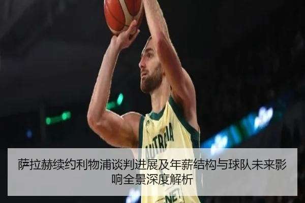 萨拉赫续约利物浦谈判进展及年薪结构与球队未来影响全景深度解析