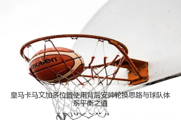 皇马卡马文加多位置使用背后安帅轮换思路与球队体系平衡之道