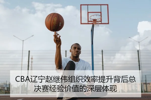 CBA辽宁赵继伟组织效率提升背后总决赛经验价值的深层体现