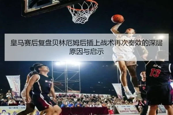 皇马赛后复盘贝林厄姆后插上战术再次奏效的深层原因与启示