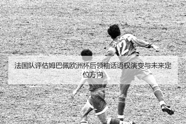 法国队评估姆巴佩欧洲杯后领袖话语权演变与未来定位方向