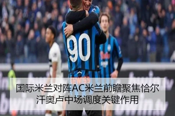 国际米兰对阵AC米兰前瞻聚焦恰尔汗奥卢中场调度关键作用