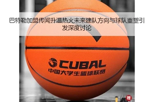 巴特勒加盟传闻升温热火未来建队方向与球队重塑引发深度讨论